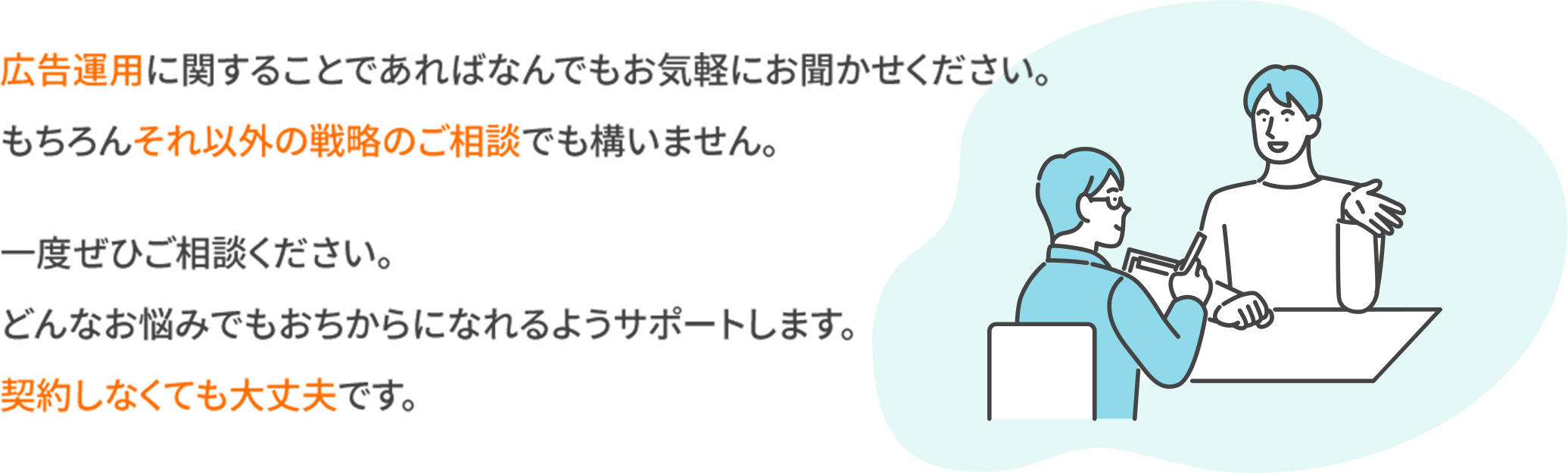 広告運用に関することであれば何でもお気軽にお聞かせください。もちろんそれ以外の戦略のご相談でも構いません。